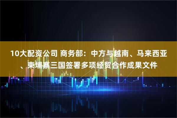 10大配资公司 商务部：中方与越南、马来西亚、柬埔寨三国签署多项经贸合作成果文件
