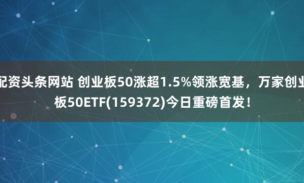 配资头条网站 创业板50涨超1.5%领涨宽基，万家创业板50ETF(159372)今日重磅首发！