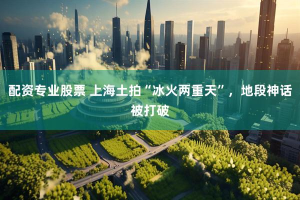 配资专业股票 上海土拍“冰火两重天”，地段神话被打破