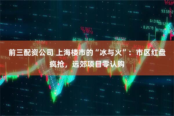 前三配资公司 上海楼市的“冰与火”：市区红盘疯抢，远郊项目零认购