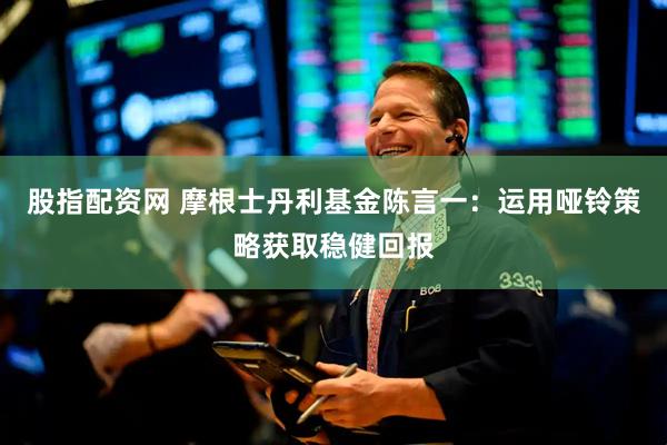 股指配资网 摩根士丹利基金陈言一：运用哑铃策略获取稳健回报