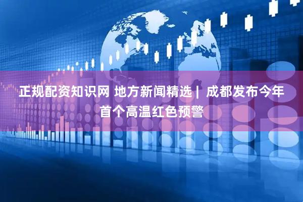 正规配资知识网 地方新闻精选 |  成都发布今年首个高温红色预警