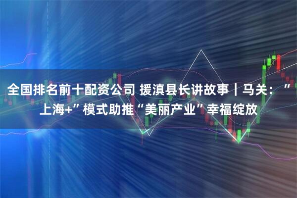 全国排名前十配资公司 援滇县长讲故事｜马关：“上海+”模式助推“美丽产业”幸福绽放