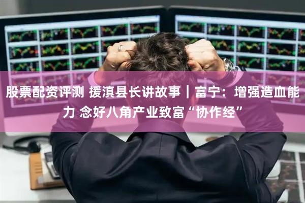 股票配资评测 援滇县长讲故事｜富宁：增强造血能力 念好八角产业致富“协作经”
