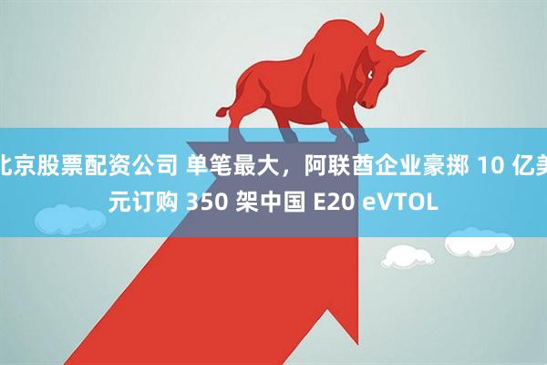 北京股票配资公司 单笔最大，阿联酋企业豪掷 10 亿美元订购 350 架中国 E20 eVTOL