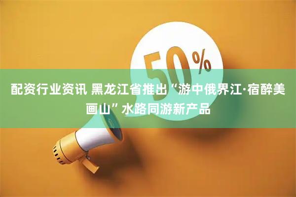 配资行业资讯 黑龙江省推出“游中俄界江·宿醉美画山”水路同游新产品