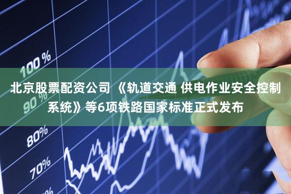 北京股票配资公司 《轨道交通 供电作业安全控制系统》等6项铁路国家标准正式发布
