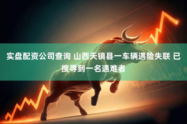 实盘配资公司查询 山西天镇县一车辆遇险失联 已搜寻到一名遇难者