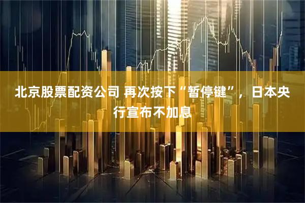 北京股票配资公司 再次按下“暂停键”，日本央行宣布不加息