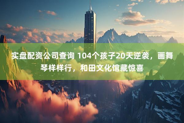 实盘配资公司查询 104个孩子20天逆袭，画舞琴样样行，和田文化馆藏惊喜
