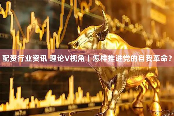 配资行业资讯 理论V视角丨怎样推进党的自我革命？