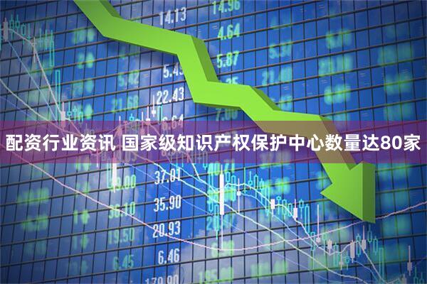 配资行业资讯 国家级知识产权保护中心数量达80家