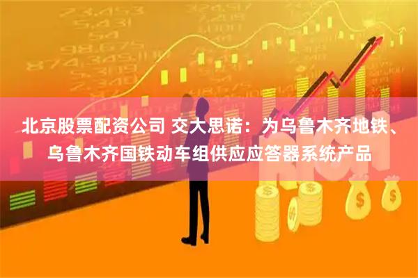 北京股票配资公司 交大思诺：为乌鲁木齐地铁、乌鲁木齐国铁动车组供应应答器系统产品