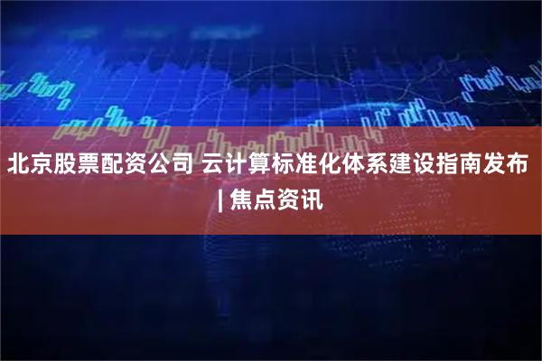北京股票配资公司 云计算标准化体系建设指南发布 | 焦点资讯