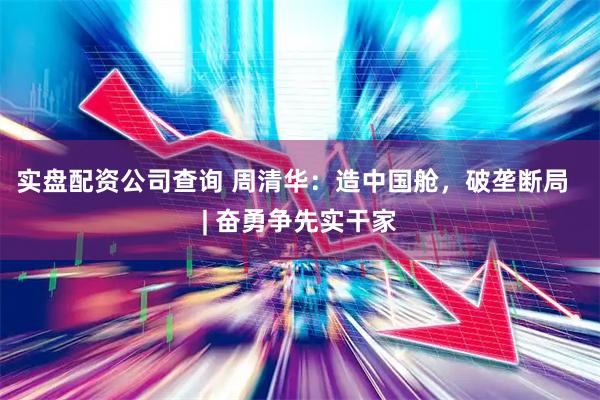 实盘配资公司查询 周清华：造中国舱，破垄断局  | 奋勇争先实干家
