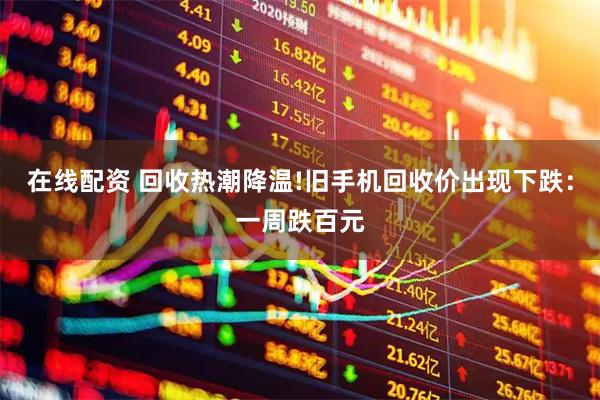 在线配资 回收热潮降温!旧手机回收价出现下跌:一周跌百元