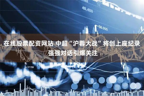 在线股票配资网站 中超“沪蓉大战”将创上座纪录 强强对话引爆关注