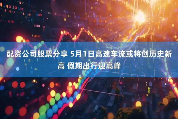 配资公司股票分享 5月1日高速车流或将创历史新高 假期出行迎高峰