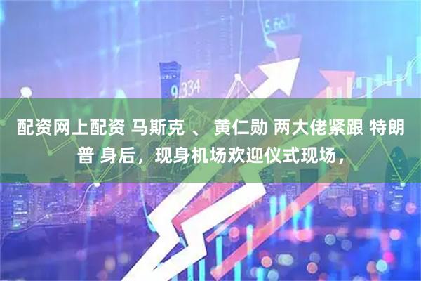 配资网上配资 马斯克 、 黄仁勋 两大佬紧跟 特朗普 身后，现身机场欢迎仪式现场，