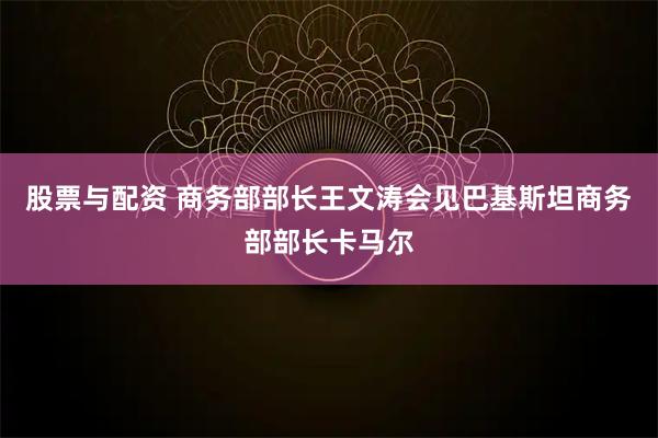 股票与配资 商务部部长王文涛会见巴基斯坦商务部部长卡马尔