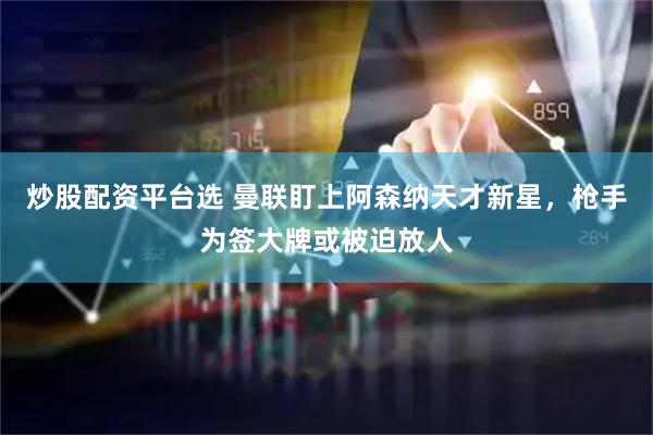 炒股配资平台选 曼联盯上阿森纳天才新星，枪手为签大牌或被迫放人