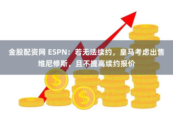 金股配资网 ESPN：若无法续约，皇马考虑出售维尼修斯，且不提高续约报价