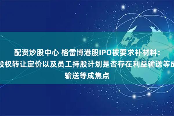 配资炒股中心 格雷博港股IPO被要求补材料：历次股权转让定价以及员工持股计划是否存在利益输送等成焦点