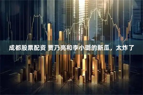 成都股票配资 贾乃亮和李小璐的新瓜，太炸了