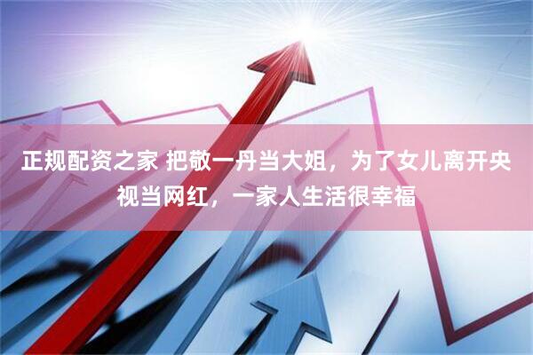 正规配资之家 把敬一丹当大姐,为了女儿离开央视当网红,一家人生活很幸福
