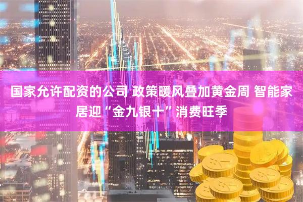 国家允许配资的公司 政策暖风叠加黄金周 智能家居迎“金九银十”消费旺季