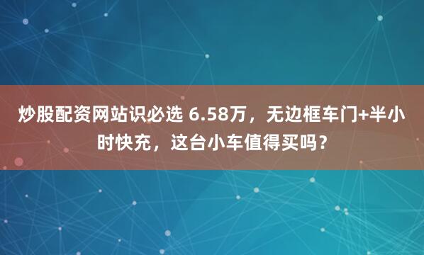 炒股配资网站识必选 6.58万，无边框车门+半小时快充，这台小车值得买吗？