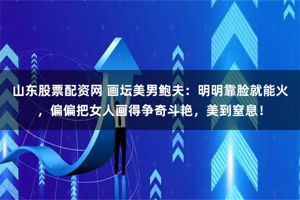 山东股票配资网 画坛美男鲍夫：明明靠脸就能火，偏偏把女人画得争奇斗艳，美到窒息！